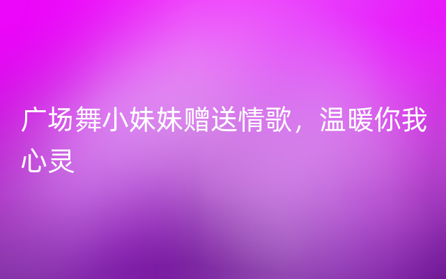 广场舞小妹妹赠送情歌，温暖你我心灵