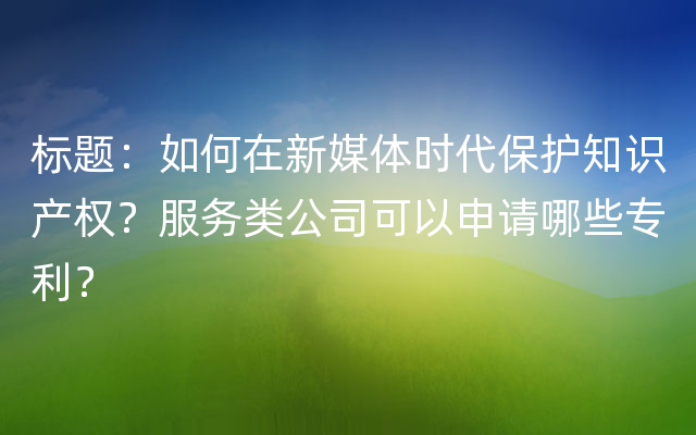 标题：如何在新媒体时代保护知识产权？服务类公司可以申请哪些专利？