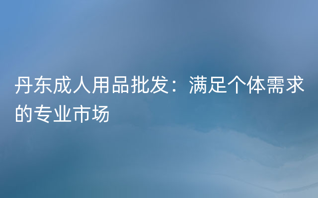 丹东成人用品批发：满足个体需求的专业市场