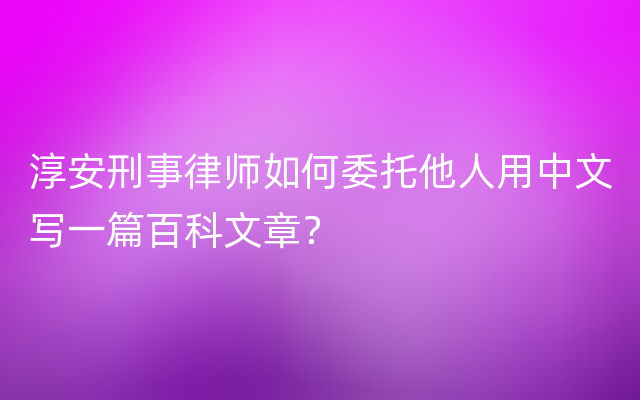 淳安刑事律师如何委托他人用中文写一篇百科文章？