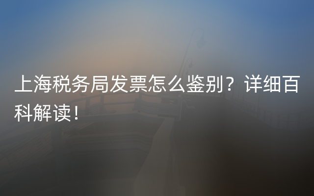 上海税务局发票怎么鉴别？详细百科解读！