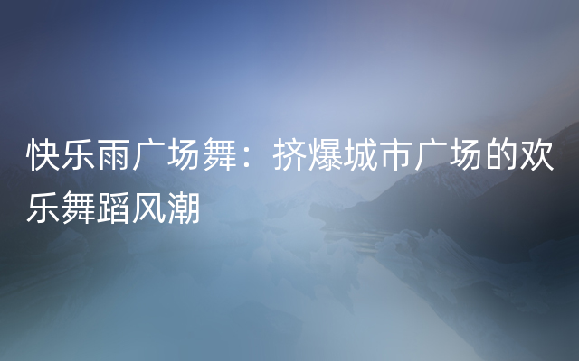 快乐雨广场舞：挤爆城市广场的欢乐舞蹈风潮