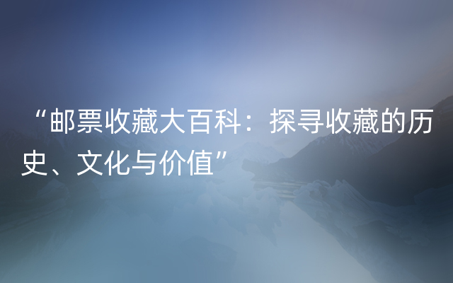 “邮票收藏大百科：探寻收藏的历史、文化与价值”