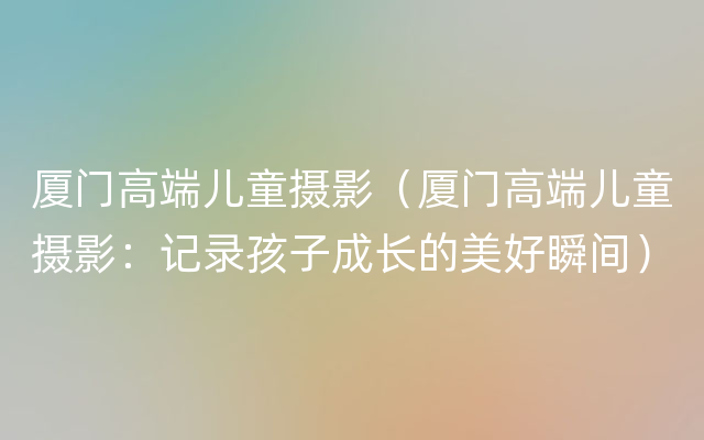 厦门高端儿童摄影（厦门高端儿童摄影：记录孩子成长的美好瞬间）