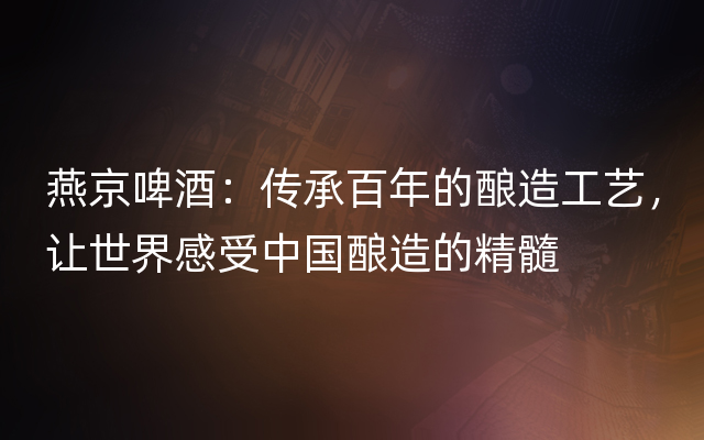 燕京啤酒：传承百年的酿造工艺，让世界感受中国酿造的精髓