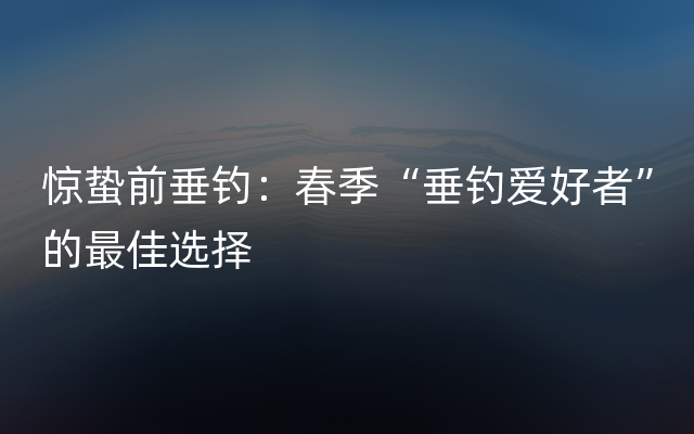 惊蛰前垂钓：春季“垂钓爱好者”的最佳选择