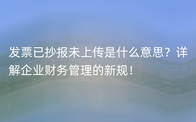 发票已抄报未上传是什么意思？详解企业财务管理的新规！