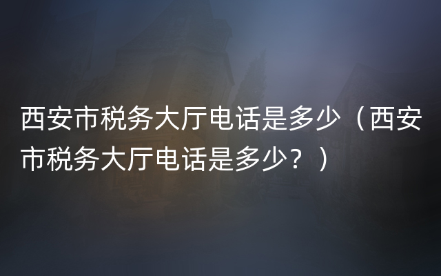 西安市税务大厅电话是多少（西安市税务大厅电话是多少？）