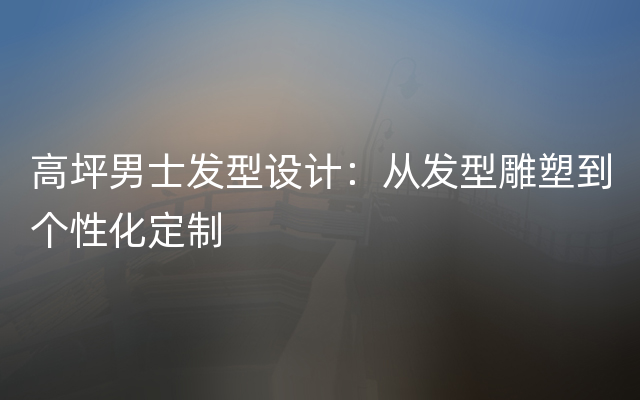 高坪男士发型设计：从发型雕塑到个性化定制