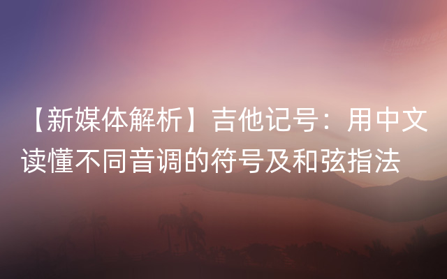 【新媒体解析】吉他记号：用中文读懂不同音调的符号及和弦指法