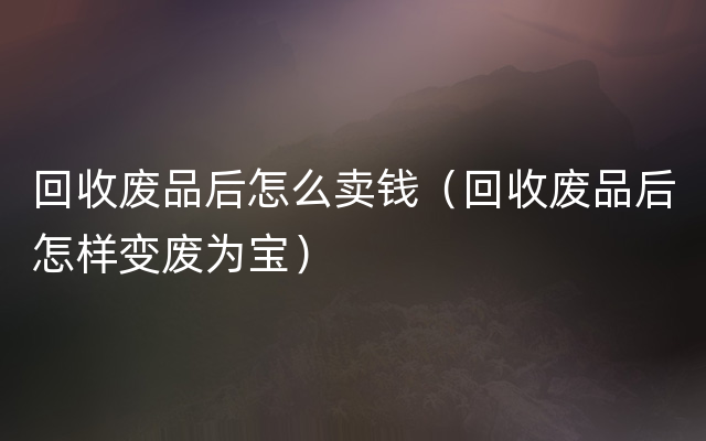 回收废品后怎么卖钱（回收废品后怎样变废为宝）