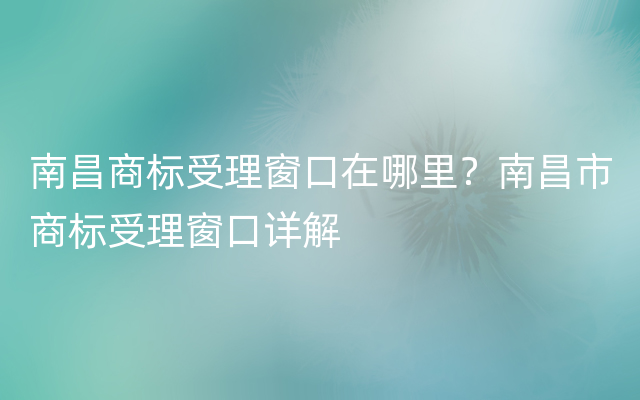 南昌商标受理窗口在哪里？南昌市商标受理窗口详解