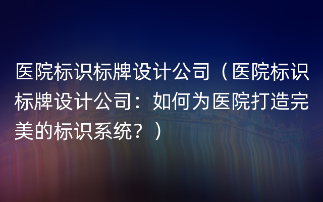 医院标识标牌设计公司（医院标识标牌设计公司：如何为医院打造完美的标识系统？）