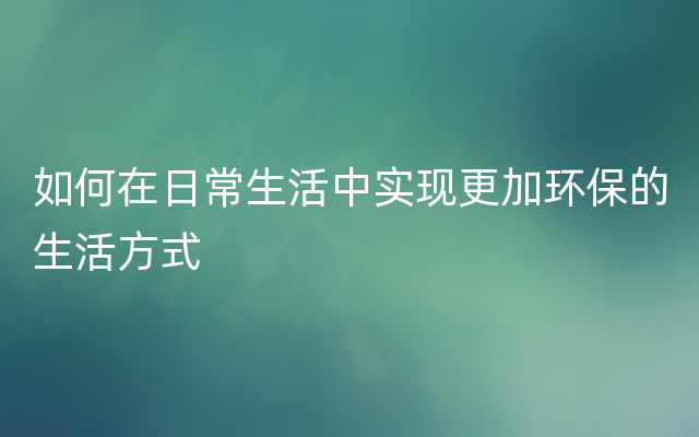 如何在日常生活中实现更加环保的生活方式