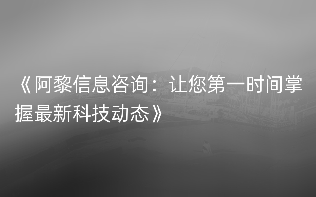 《阿黎信息咨询：让您第一时间掌握最新科技动态》