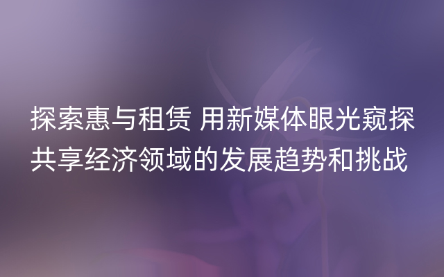 探索惠与租赁 用新媒体眼光窥探共享经济领域的发展趋势和挑战