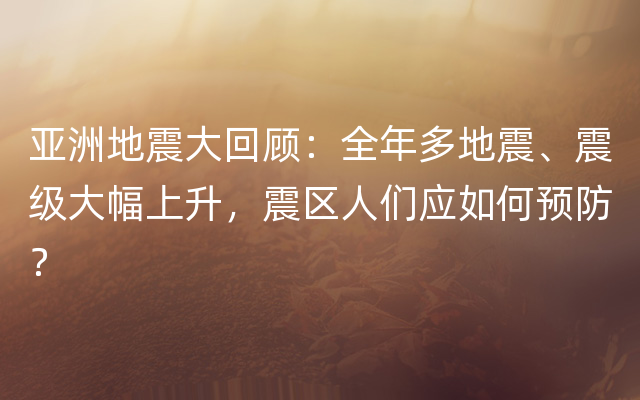 亚洲地震大回顾：全年多地震、震级大幅上升，震区人们应如何预防？