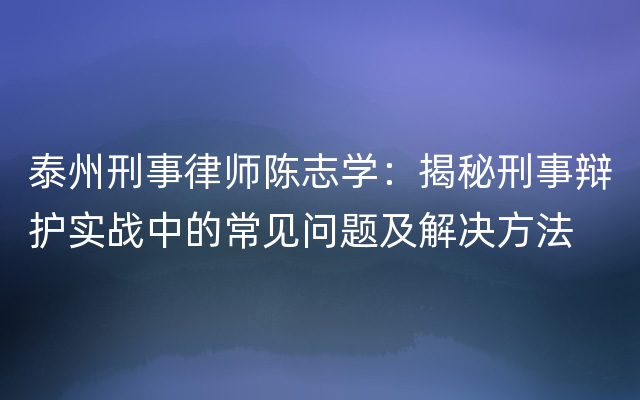 泰州刑事律师陈志学：揭秘刑事辩护实战中的常见问题及解决方法