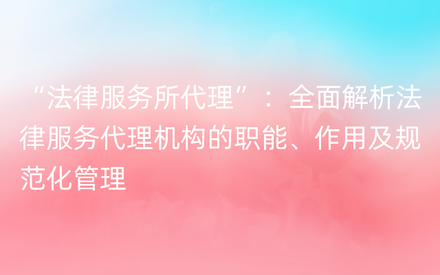 “法律服务所代理”：全面解析法律服务代理机构的职能、作用及规范化管理