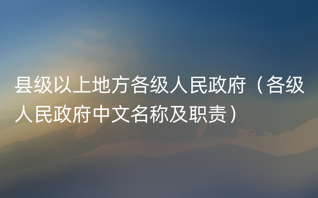 县级以上地方各级人民政府（各级人民政府中文名称及职责）