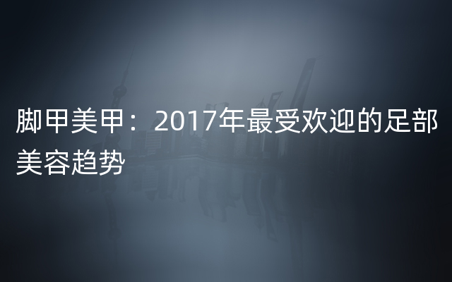 脚甲美甲：2017年最受欢迎的足部美容趋势