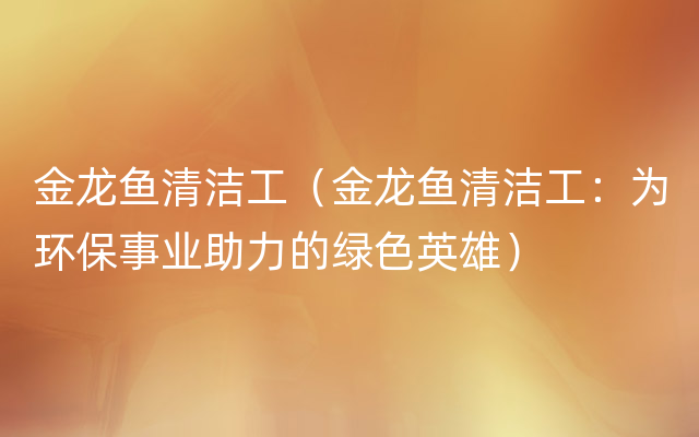 金龙鱼清洁工（金龙鱼清洁工：为环保事业助力的绿色英雄）