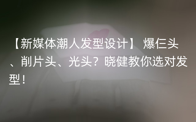 【新媒体潮人发型设计】 爆仨头、削片头、光头？晓健教你选对发型！