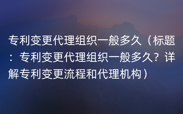 专利变更代理组织一般多久（标题：专利变更代理组织一般多久？详解专利变更流程和代理