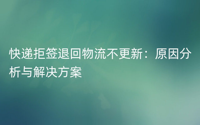 快递拒签退回物流不更新：原因分析与解决方案