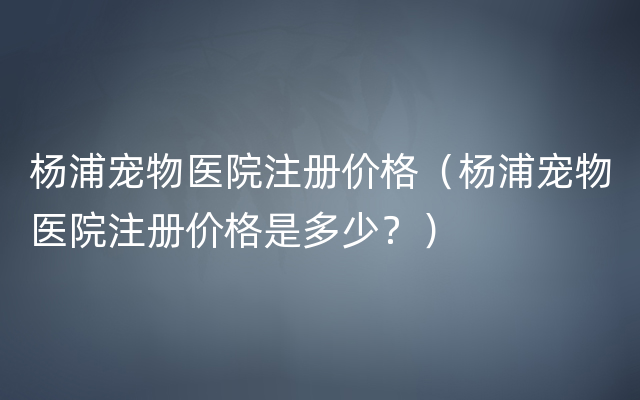 杨浦宠物医院注册价格（杨浦宠物医院注册价格是多少？）