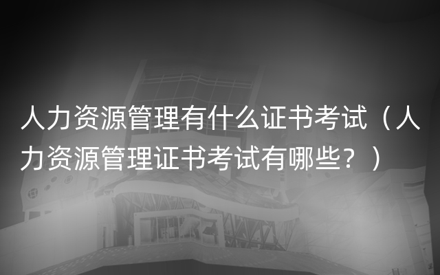 人力资源管理有什么证书考试（人力资源管理证书考试有哪些？）