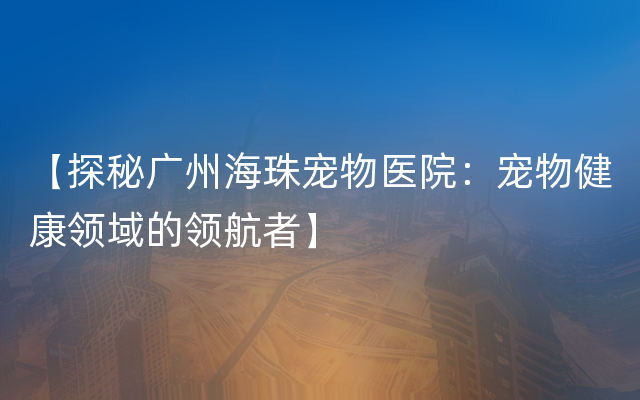 【探秘广州海珠宠物医院：宠物健康领域的领航者】