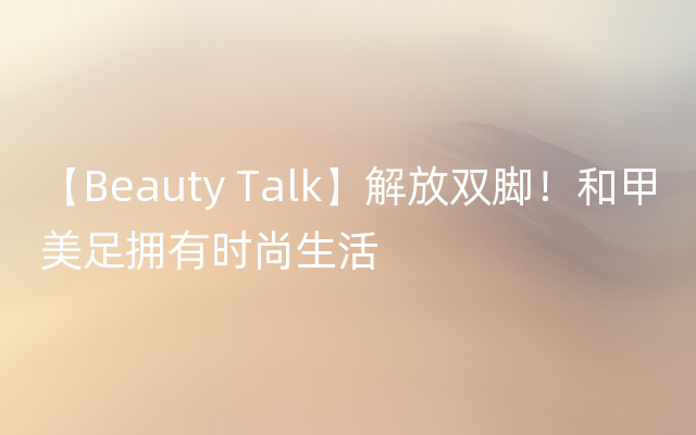 【Beauty Talk】解放双脚！和甲美足拥有时尚生活