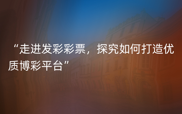 “走进发彩彩票，探究如何打造优质博彩平台”