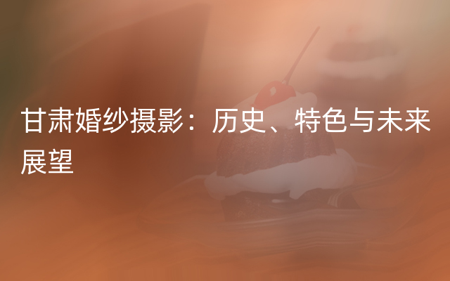 甘肃婚纱摄影：历史、特色与未来展望