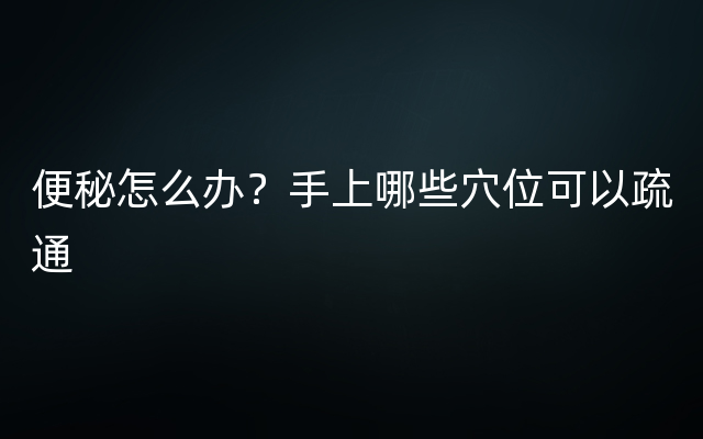 便秘怎么办？手上哪些穴位可以疏通