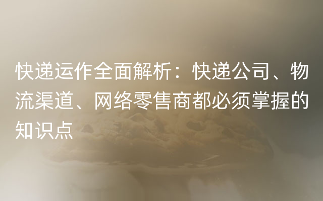 快递运作全面解析：快递公司、物流渠道、网络零售商都必须掌握的知识点