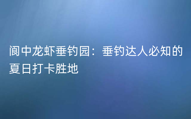 阆中龙虾垂钓园：垂钓达人必知的夏日打卡胜地