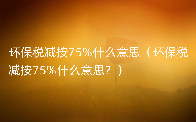 环保税减按75%什么意思（环保税减按75%什么意思？