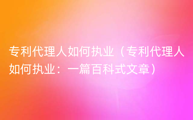 专利代理人如何执业（专利代理人如何执业：一篇百科式文章）