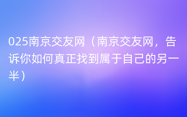 025南京交友网（南京交友网，告诉你如何真正找到属于自己的另一半）