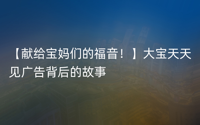 【献给宝妈们的福音！】大宝天天见广告背后的故事