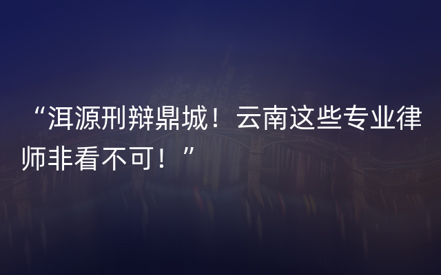 “洱源刑辩鼎城！云南这些专业律师非看不可！”