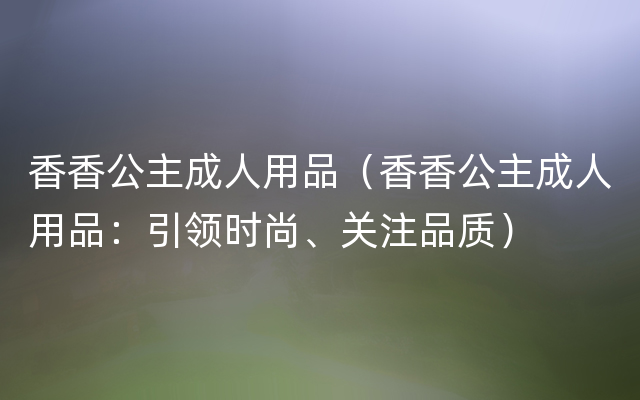 香香公主成人用品（香香公主成人用品：引领时尚、关注品质）