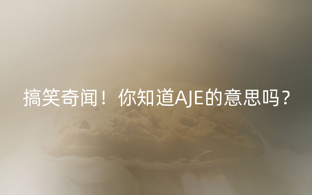 搞笑奇闻！你知道AJE的意思吗？