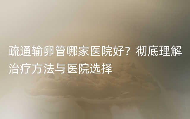 疏通输卵管哪家医院好？彻底理解治疗方法与医院选