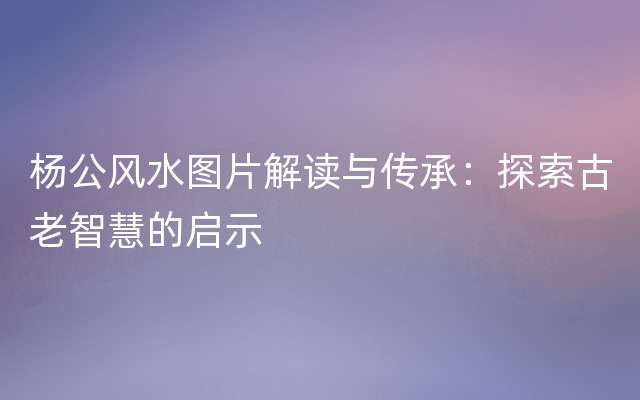 杨公风水图片解读与传承：探索古老智慧的启示