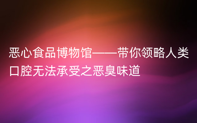 恶心食品博物馆——带你领略人类口腔无法承受之恶臭味道