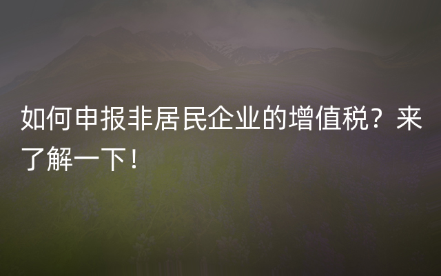 如何申报非居民企业的增值税？来了解一下！