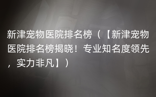 新津宠物医院排名榜（【新津宠物医院排名榜揭晓！专业知名度领先，实力非凡】）